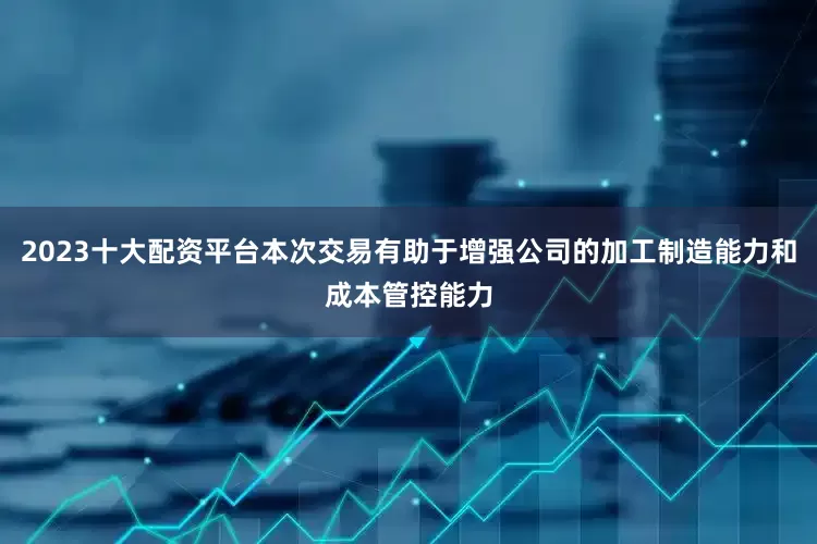 2023十大配资平台本次交易有助于增强公司的加工制造能力和成本管控能力