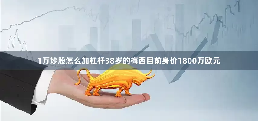 1万炒股怎么加杠杆38岁的梅西目前身价1800万欧元