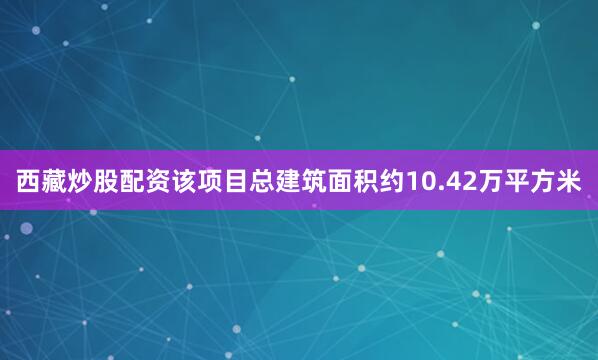 西藏炒股配资该项目总建筑面积约10.42万平方米
