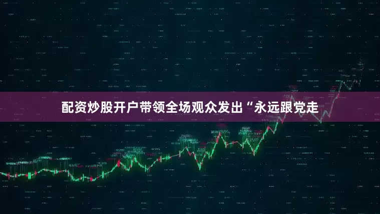 配资炒股开户带领全场观众发出“永远跟党走