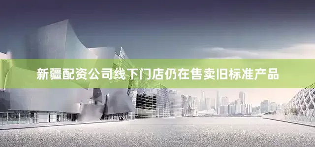 新疆配资公司线下门店仍在售卖旧标准产品