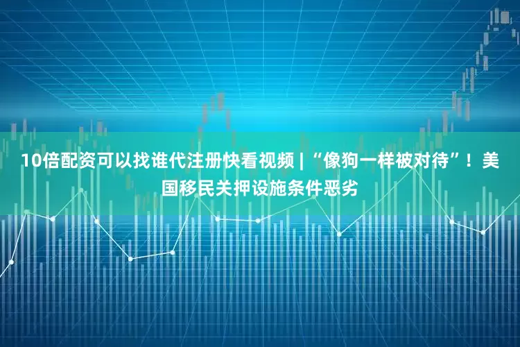 10倍配资可以找谁代注册快看视频 | “像狗一样被对待”！美国移民关押设施条件恶劣