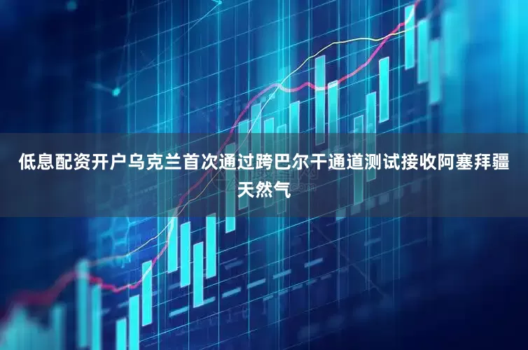 低息配资开户乌克兰首次通过跨巴尔干通道测试接收阿塞拜疆天然气