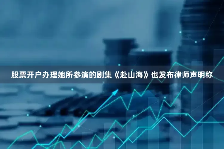 股票开户办理她所参演的剧集《赴山海》也发布律师声明称