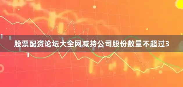 股票配资论坛大全网减持公司股份数量不超过3