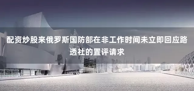 配资炒股来俄罗斯国防部在非工作时间未立即回应路透社的置评请求