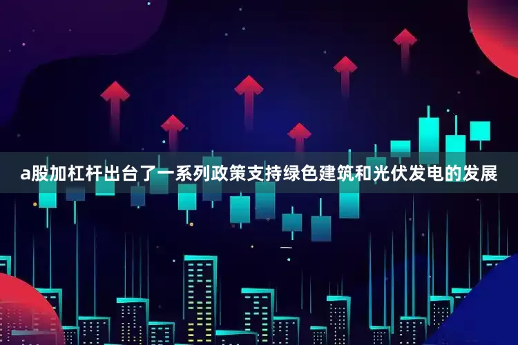 a股加杠杆出台了一系列政策支持绿色建筑和光伏发电的发展