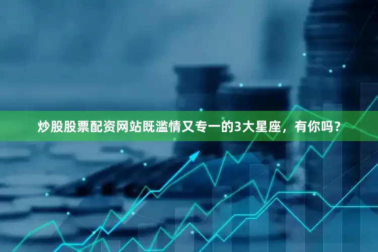 炒股股票配资网站既滥情又专一的3大星座，有你吗？