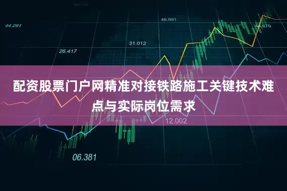 配资股票门户网精准对接铁路施工关键技术难点与实际岗位需求